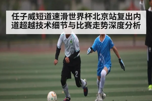 任子威短道速滑世界杯北京站复出内道超越技术细节与比赛走势深度分析 - kaiyun