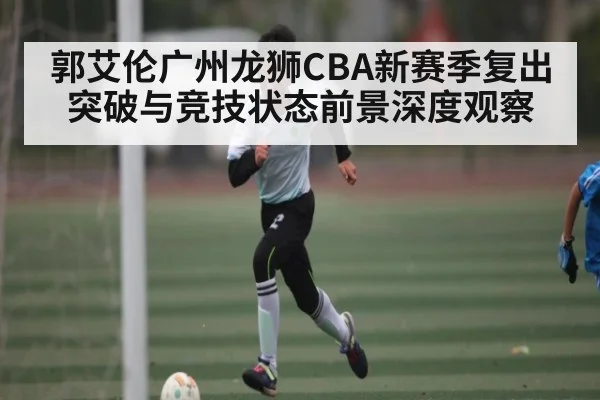 郭艾伦广州龙狮CBA新赛季复出突破与竞技状态前景深度观察 - kaiyun