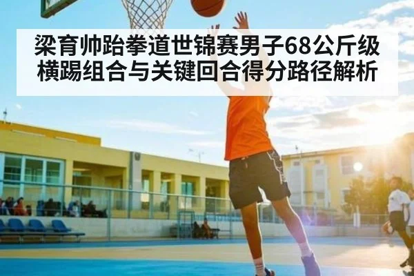 梁育帅跆拳道世锦赛男子68公斤级横踢组合与关键回合得分路径解析 - kaiyun
